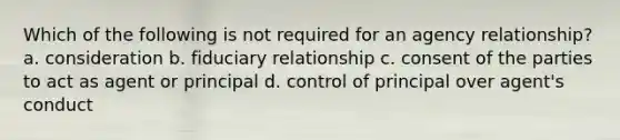 Which of the following is not required for an agency relationship? a. consideration b. fiduciary relationship c. consent of the parties to act as agent or principal d. control of principal over agent's conduct