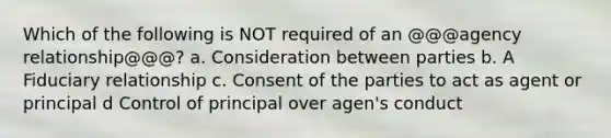 Which of the following is NOT required of an @@@agency relationship@@@? a. Consideration between parties b. A Fiduciary relationship c. Consent of the parties to act as agent or principal d Control of principal over agen's conduct