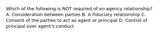 Which of the following is NOT required of an agency relationship? A. Consideration between parties B. A Fiduciary relationship C. Consent of the parties to act as agent or principal D. Control of principal over agent's conduct