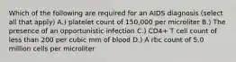 Which of the following are required for an AIDS diagnosis (select all that apply) A.) platelet count of 150,000 per microliter B.) The presence of an opportunistic infection C.) CD4+ T cell count of less than 200 per cubic mm of blood D.) A rbc count of 5.0 million cells per microliter