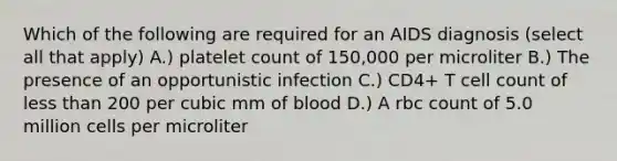 Which of the following are required for an AIDS diagnosis (select all that apply) A.) platelet count of 150,000 per microliter B.) The presence of an opportunistic infection C.) CD4+ T cell count of less than 200 per cubic mm of blood D.) A rbc count of 5.0 million cells per microliter