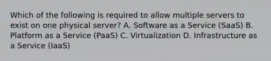 Which of the following is required to allow multiple servers to exist on one physical server? A. Software as a Service (SaaS) B. Platform as a Service (PaaS) C. Virtualization D. Infrastructure as a Service (IaaS)