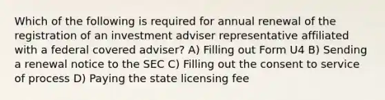 Which of the following is required for annual renewal of the registration of an investment adviser representative affiliated with a federal covered adviser? A) Filling out Form U4 B) Sending a renewal notice to the SEC C) Filling out the consent to service of process D) Paying the state licensing fee