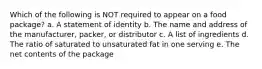 Which of the following is NOT required to appear on a food package? a. A statement of identity b. The name and address of the manufacturer, packer, or distributor c. A list of ingredients d. The ratio of saturated to unsaturated fat in one serving e. The net contents of the package