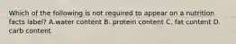 Which of the following is not required to appear on a nutrition facts label? A.water content B. protein content C. fat content D. carb content