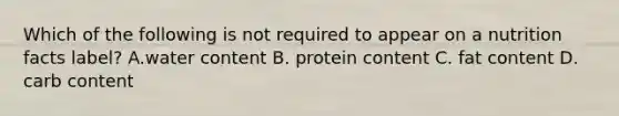 Which of the following is not required to appear on a nutrition facts label? A.water content B. protein content C. fat content D. carb content