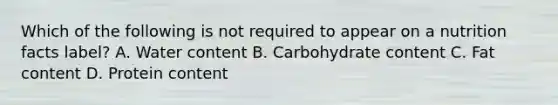 Which of the following is not required to appear on a nutrition facts label? A. Water content B. Carbohydrate content C. Fat content D. Protein content