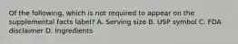 Of the following, which is not required to appear on the supplemental facts label? A. Serving size B. USP symbol C. FDA disclaimer D. Ingredients