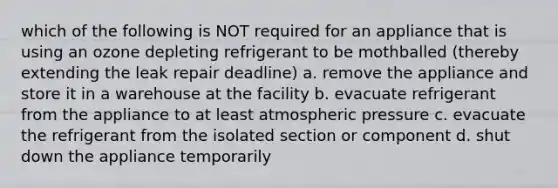 which of the following is NOT required for an appliance that is using an ozone depleting refrigerant to be mothballed (thereby extending the leak repair deadline) a. remove the appliance and store it in a warehouse at the facility b. evacuate refrigerant from the appliance to at least atmospheric pressure c. evacuate the refrigerant from the isolated section or component d. shut down the appliance temporarily