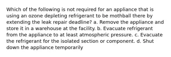 Which of the following is not required for an appliance that is using an ozone depleting refrigerant to be mothball there by extending the leak repair deadline? a. Remove the appliance and store it in a warehouse at the facility. b. Evacuate refrigerant from the appliance to at least atmospheric pressure. c. Evacuate the refrigerant for the isolated section or component. d. Shut down the appliance temporarily