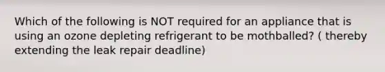 Which of the following is NOT required for an appliance that is using an ozone depleting refrigerant to be mothballed? ( thereby extending the leak repair deadline)