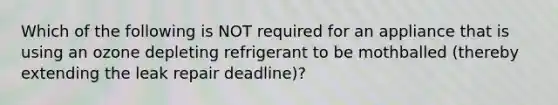 Which of the following is NOT required for an appliance that is using an ozone depleting refrigerant to be mothballed (thereby extending the leak repair deadline)?