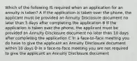 Which of the following IS required when an application for an annuity is taken? A If the application is taken over the phone, the applicant must be provided an Annuity Disclosure document no later than 5 days after completing the application B If the application is taken over the phone, the applicant must be provided an Annuity Disclosure document no later than 10 days after completing the application C In a face-to-face meeting you do have to give the applicant an Annuity Disclosure document within 10 days D In a face-to-face meeting you are not required to give the applicant an Annuity Disclosure document