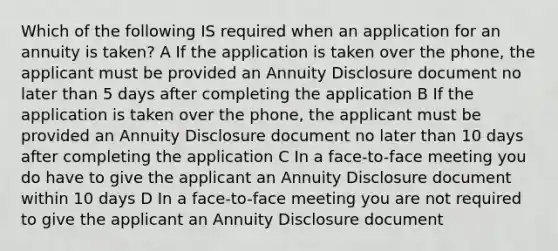 Which of the following IS required when an application for an annuity is taken? A If the application is taken over the phone, the applicant must be provided an Annuity Disclosure document no later than 5 days after completing the application B If the application is taken over the phone, the applicant must be provided an Annuity Disclosure document no later than 10 days after completing the application C In a face-to-face meeting you do have to give the applicant an Annuity Disclosure document within 10 days D In a face-to-face meeting you are not required to give the applicant an Annuity Disclosure document