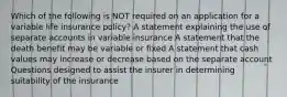 Which of the following is NOT required on an application for a variable life insurance policy? A statement explaining the use of separate accounts in variable insurance A statement that the death benefit may be variable or fixed A statement that cash values may increase or decrease based on the separate account Questions designed to assist the insurer in determining suitability of the insurance