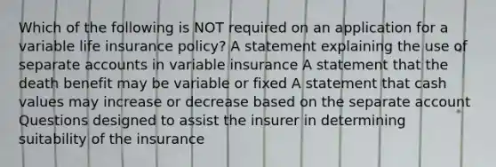 Which of the following is NOT required on an application for a variable life insurance policy? A statement explaining the use of separate accounts in variable insurance A statement that the death benefit may be variable or fixed A statement that cash values may increase or decrease based on the separate account Questions designed to assist the insurer in determining suitability of the insurance