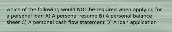 which of the following would NOT be required when applying for a personal loan A) A personal resume B) A personal balance sheet C) A personal cash flow statement D) A loan application