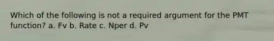 Which of the following is not a required argument for the PMT function? a. Fv b. Rate c. Nper d. Pv