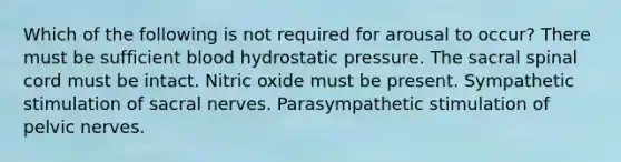 Which of the following is not required for arousal to occur? There must be sufficient blood hydrostatic pressure. The sacral spinal cord must be intact. Nitric oxide must be present. Sympathetic stimulation of sacral nerves. Parasympathetic stimulation of pelvic nerves.