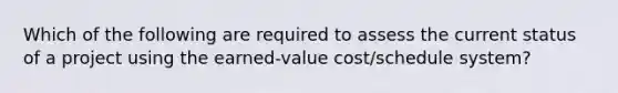 Which of the following are required to assess the current status of a project using the earned-value cost/schedule system?