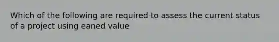 Which of the following are required to assess the current status of a project using eaned value