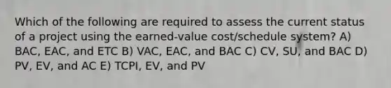 Which of the following are required to assess the current status of a project using the earned-value cost/schedule system? A) BAC, EAC, and ETC B) VAC, EAC, and BAC C) CV, SU, and BAC D) PV, EV, and AC E) TCPI, EV, and PV