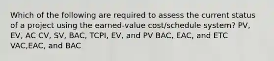 Which of the following are required to assess the current status of a project using the earned-value cost/schedule system? PV, EV, AC CV, SV, BAC, TCPI, EV, and PV BAC, EAC, and ETC VAC,EAC, and BAC