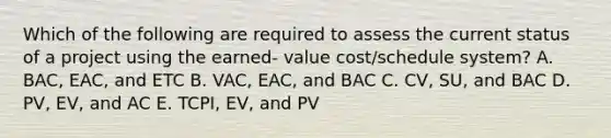 Which of the following are required to assess the current status of a project using the earned- value cost/schedule system? A. BAC, EAC, and ETC B. VAC, EAC, and BAC C. CV, SU, and BAC D. PV, EV, and AC E. TCPI, EV, and PV