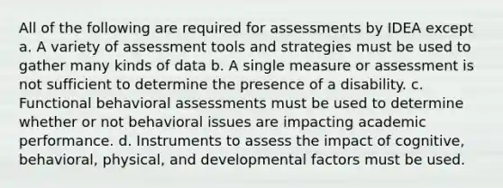 All of the following are required for assessments by IDEA except a. A variety of assessment tools and strategies must be used to gather many kinds of data b. A single measure or assessment is not sufficient to determine the presence of a disability. c. Functional behavioral assessments must be used to determine whether or not behavioral issues are impacting academic performance. d. Instruments to assess the impact of cognitive, behavioral, physical, and developmental factors must be used.