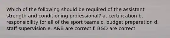 Which of the following should be required of the assistant strength and conditioning professional? a. certification b. responsibility for all of the sport teams c. budget preparation d. staff supervision e. A&B are correct f. B&D are correct