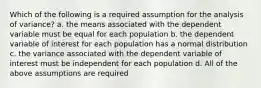 Which of the following is a required assumption for the analysis of variance? a. the means associated with the dependent variable must be equal for each population b. the dependent variable of interest for each population has a normal distribution c. the variance associated with the dependent variable of interest must be independent for each population d. All of the above assumptions are required