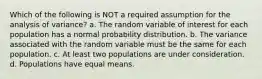 Which of the following is NOT a required assumption for the analysis of variance? a. The random variable of interest for each population has a normal probability distribution. b. The variance associated with the random variable must be the same for each population. c. At least two populations are under consideration. d. Populations have equal means.