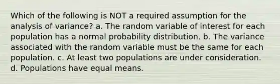 Which of the following is NOT a required assumption for the analysis of variance? a. The random variable of interest for each population has a normal probability distribution. b. The variance associated with the random variable must be the same for each population. c. At least two populations are under consideration. d. Populations have equal means.