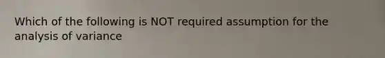 Which of the following is NOT required assumption for the analysis of variance