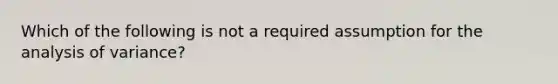 Which of the following is not a required assumption for the analysis of variance?