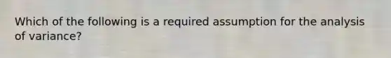 Which of the following is a required assumption for the analysis of variance?