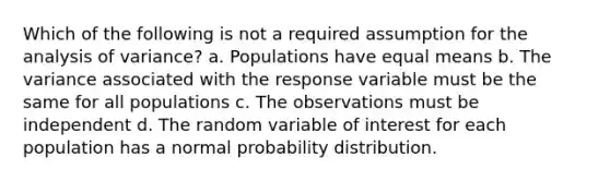 Which of the following is not a required assumption for the analysis of variance? a. Populations have equal means b. The variance associated with the response variable must be the same for all populations c. The observations must be independent d. The random variable of interest for each population has a normal probability distribution.