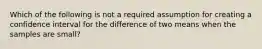 Which of the following is not a required assumption for creating a confidence interval for the difference of two means when the samples are small?