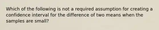 Which of the following is not a required assumption for creating a confidence interval for the difference of two means when the samples are small?