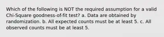 Which of the following is NOT the required assumption for a valid Chi-Square goodness-of-fit test? a. Data are obtained by randomization. b. All expected counts must be at least 5. c. All observed counts must be at least 5.