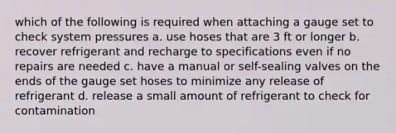 which of the following is required when attaching a gauge set to check system pressures a. use hoses that are 3 ft or longer b. recover refrigerant and recharge to specifications even if no repairs are needed c. have a manual or self-sealing valves on the ends of the gauge set hoses to minimize any release of refrigerant d. release a small amount of refrigerant to check for contamination