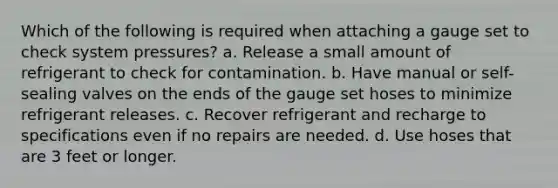 Which of the following is required when attaching a gauge set to check system pressures? a. Release a small amount of refrigerant to check for contamination. b. Have manual or self-sealing valves on the ends of the gauge set hoses to minimize refrigerant releases. c. Recover refrigerant and recharge to specifications even if no repairs are needed. d. Use hoses that are 3 feet or longer.