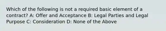 Which of the following is not a required basic element of a contract? A: Offer and Acceptance B: Legal Parties and Legal Purpose C: Consideration D: None of the Above