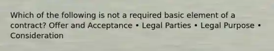 Which of the following is not a required basic element of a contract? Offer and Acceptance • Legal Parties • Legal Purpose • Consideration