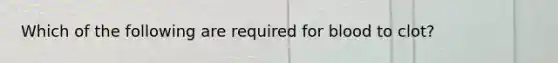 Which of the following are required for blood to clot?