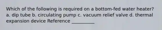 Which of the following is required on a bottom-fed water heater? a. dip tube b. circulating pump c. vacuum relief valve d. thermal expansion device Reference __________