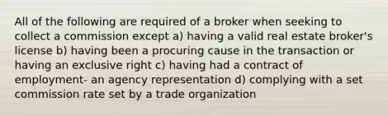 All of the following are required of a broker when seeking to collect a commission except a) having a valid real estate broker's license b) having been a procuring cause in the transaction or having an exclusive right c) having had a contract of employment- an agency representation d) complying with a set commission rate set by a trade organization