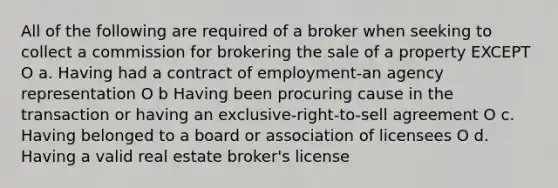 All of the following are required of a broker when seeking to collect a commission for brokering the sale of a property EXCEPT O a. Having had a contract of employment-an agency representation O b Having been procuring cause in the transaction or having an exclusive-right-to-sell agreement O c. Having belonged to a board or association of licensees O d. Having a valid real estate broker's license