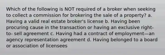 Which of the following is NOT required of a broker when seeking to collect a commission for brokering the sale of a property? a. Having a valid real estate broker's license b. Having been procuring cause in the transaction or having an exclusive right- to- sell agreement c. Having had a contract of employment—an agency representation agreement d. Having belonged to a board or association of licensees