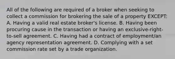 All of the following are required of a broker when seeking to collect a commission for brokering the sale of a property EXCEPT: A. Having a valid real estate broker's license. B. Having been procuring cause in the transaction or having an exclusive-right-to-sell agreement. C. Having had a contract of employment/an agency representation agreement. D. Complying with a set commission rate set by a trade organization.